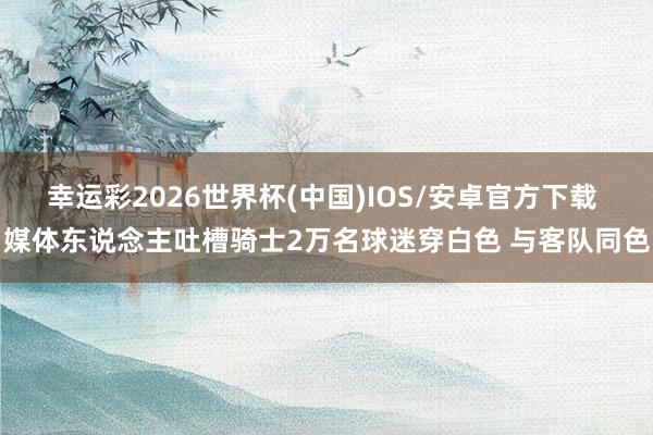 幸运彩2026世界杯(中国)IOS/安卓官方下载 媒体东说念主吐槽骑士2万名球迷穿白色 与客队同色