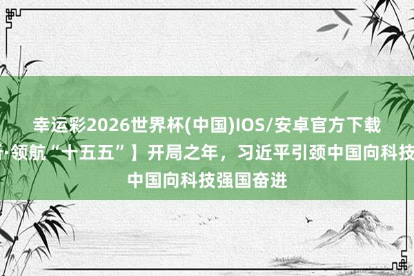幸运彩2026世界杯(中国)IOS/安卓官方下载 【讲习所·领航“十五五”】开局之年，习近平引颈中国向科技强国奋进