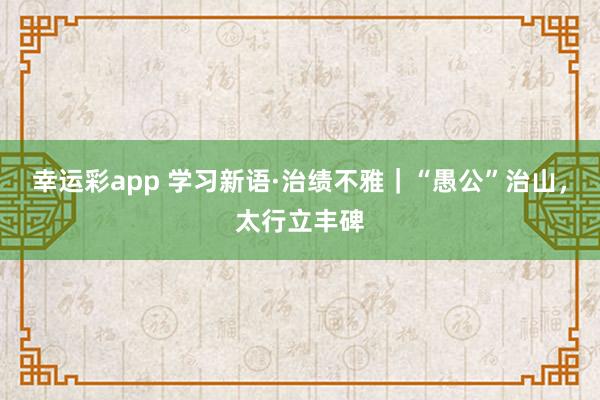 幸运彩app 学习新语·治绩不雅｜“愚公”治山，太行立丰碑