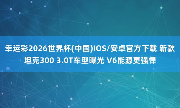幸运彩2026世界杯(中国)IOS/安卓官方下载 新款坦克300 3.0T车型曝光 V6能源更强悍