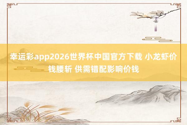 幸运彩app2026世界杯中国官方下载 小龙虾价钱腰斩 供需错配影响价钱