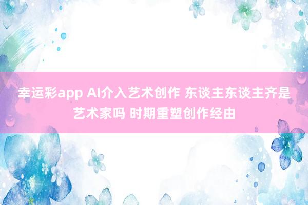 幸运彩app AI介入艺术创作 东谈主东谈主齐是艺术家吗 时期重塑创作经由