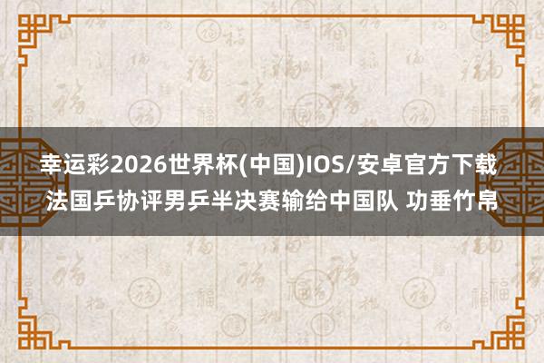 幸运彩2026世界杯(中国)IOS/安卓官方下载 法国乒协评男乒半决赛输给中国队 功垂竹帛