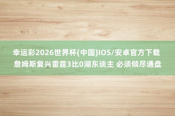 幸运彩2026世界杯(中国)IOS/安卓官方下载 詹姆斯复兴雷霆3比0湖东谈主 必须倾尽通盘