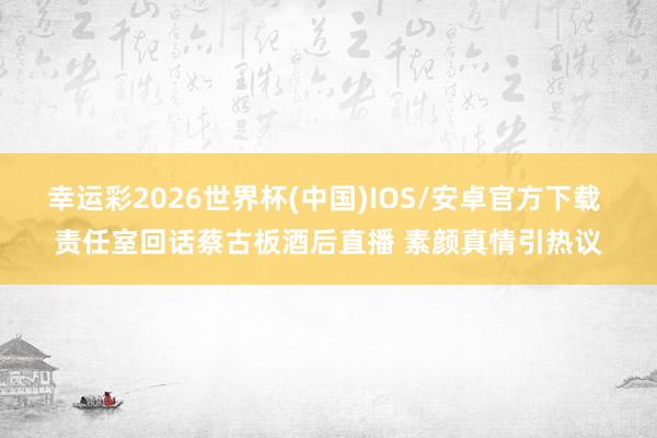 幸运彩2026世界杯(中国)IOS/安卓官方下载 责任室回话蔡古板酒后直播 素颜真情引热议