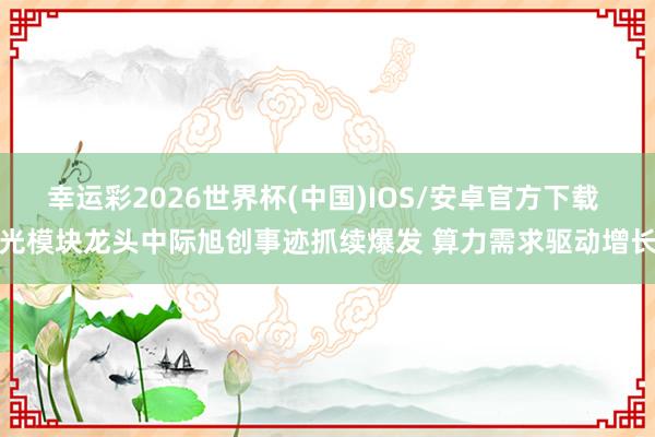幸运彩2026世界杯(中国)IOS/安卓官方下载 光模块龙头中际旭创事迹抓续爆发 算力需求驱动增长