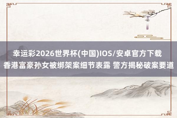 幸运彩2026世界杯(中国)IOS/安卓官方下载 香港富豪孙女被绑架案细节表露 警方揭秘破案要道