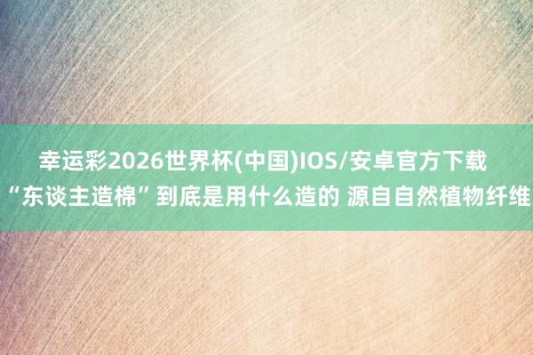 幸运彩2026世界杯(中国)IOS/安卓官方下载 “东谈主造棉”到底是用什么造的 源自自然植物纤维