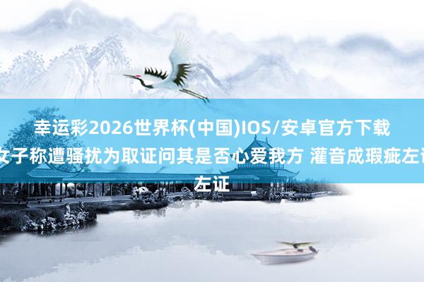 幸运彩2026世界杯(中国)IOS/安卓官方下载 女子称遭骚扰为取证问其是否心爱我方 灌音成瑕疵左证
