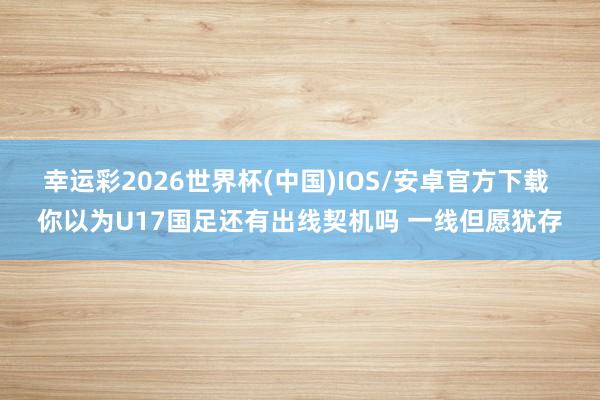 幸运彩2026世界杯(中国)IOS/安卓官方下载 你以为U17国足还有出线契机吗 一线但愿犹存