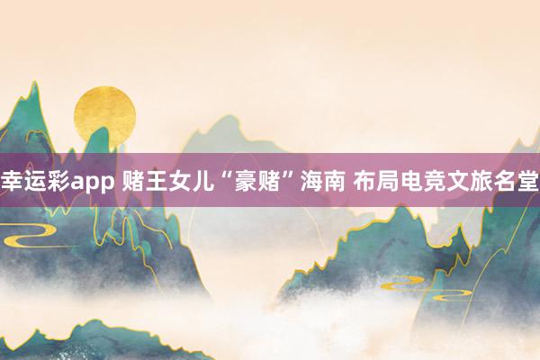 幸运彩app 赌王女儿“豪赌”海南 布局电竞文旅名堂