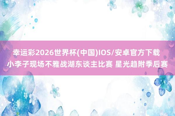 幸运彩2026世界杯(中国)IOS/安卓官方下载 小李子现场不雅战湖东谈主比赛 星光趋附季后赛