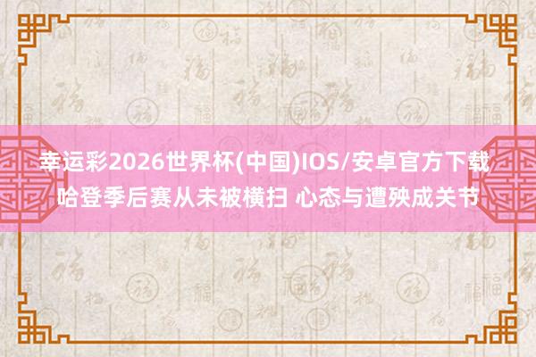 幸运彩2026世界杯(中国)IOS/安卓官方下载 哈登季后赛从未被横扫 心态与遭殃成关节