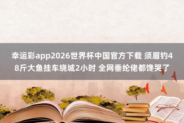 幸运彩app2026世界杯中国官方下载 须眉钓48斤大鱼挂车绕城2小时 全网垂纶佬都馋哭了