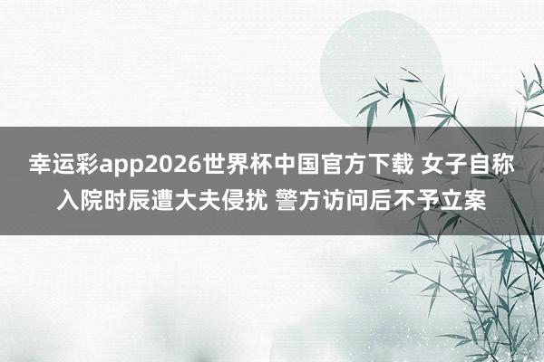 幸运彩app2026世界杯中国官方下载 女子自称入院时辰遭大夫侵扰 警方访问后不予立案