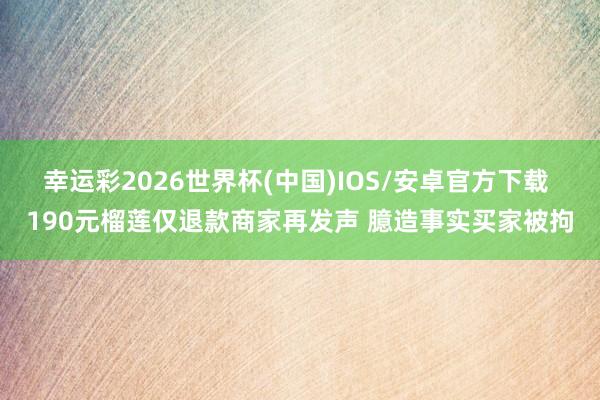 幸运彩2026世界杯(中国)IOS/安卓官方下载 190元榴莲仅退款商家再发声 臆造事实买家被拘