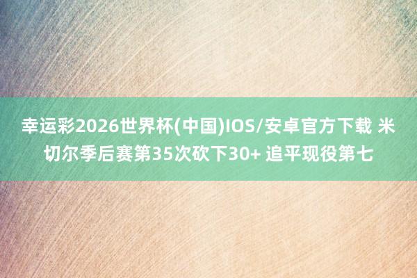 幸运彩2026世界杯(中国)IOS/安卓官方下载 米切尔季后赛第35次砍下30+ 追平现役第七