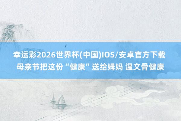 幸运彩2026世界杯(中国)IOS/安卓官方下载 母亲节把这份“健康”送给姆妈 温文骨健康