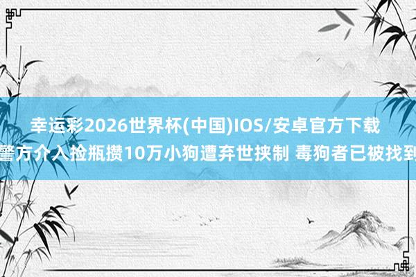 幸运彩2026世界杯(中国)IOS/安卓官方下载 警方介入捡瓶攒10万小狗遭弃世挟制 毒狗者已被找到