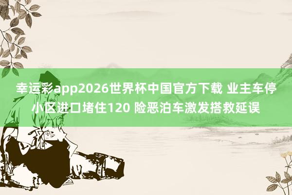 幸运彩app2026世界杯中国官方下载 业主车停小区进口堵住120 险恶泊车激发搭救延误