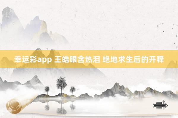 幸运彩app 王皓眼含热泪 绝地求生后的开释
