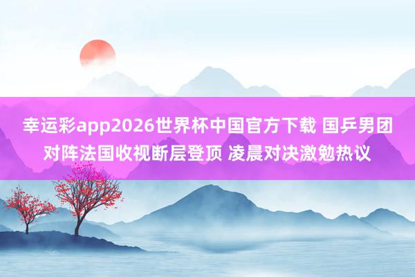 幸运彩app2026世界杯中国官方下载 国乒男团对阵法国收视断层登顶 凌晨对决激勉热议
