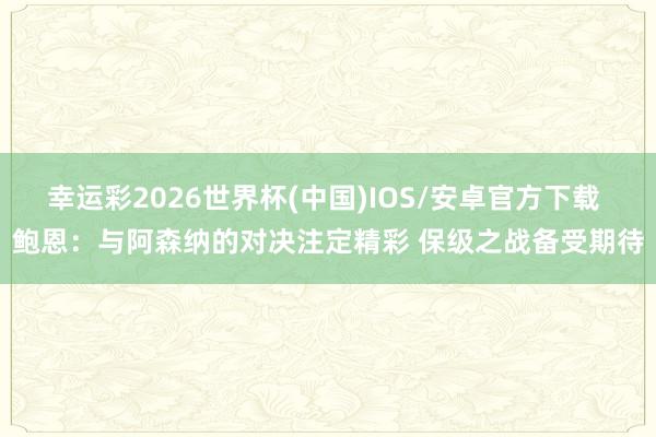 幸运彩2026世界杯(中国)IOS/安卓官方下载 鲍恩：与阿森纳的对决注定精彩 保级之战备受期待