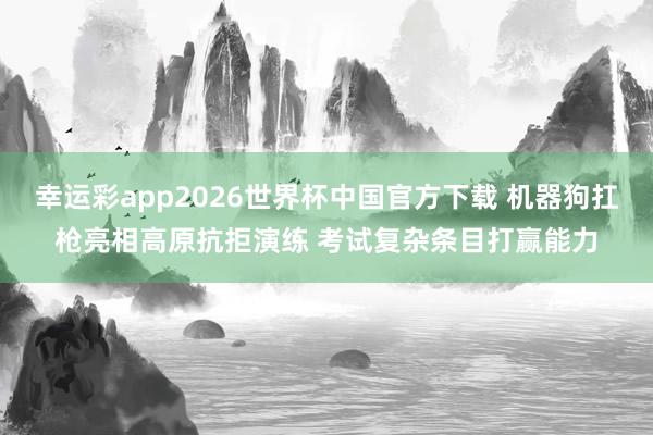 幸运彩app2026世界杯中国官方下载 机器狗扛枪亮相高原抗拒演练 考试复杂条目打赢能力