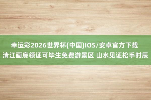 幸运彩2026世界杯(中国)IOS/安卓官方下载 清江画廊领证可毕生免费游景区 山水见证松手时辰