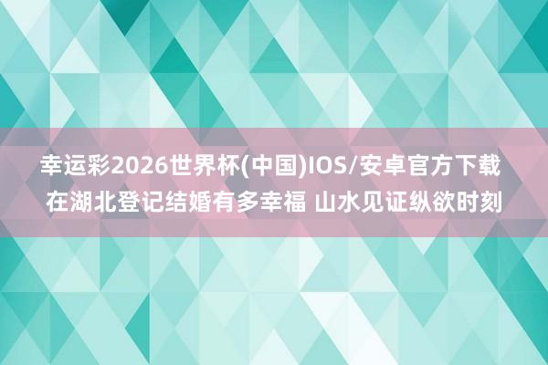 幸运彩2026世界杯(中国)IOS/安卓官方下载 在湖北登记结婚有多幸福 山水见证纵欲时刻