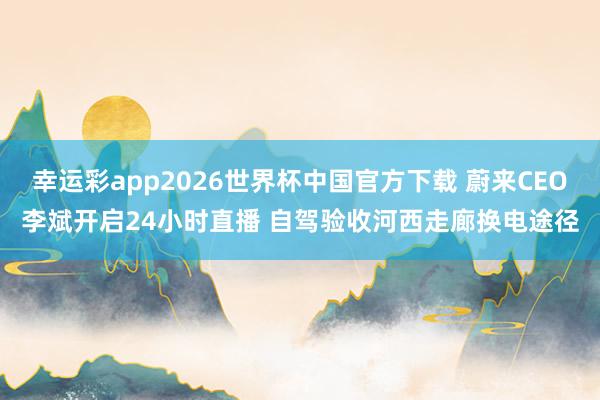 幸运彩app2026世界杯中国官方下载 蔚来CEO李斌开启24小时直播 自驾验收河西走廊换电途径