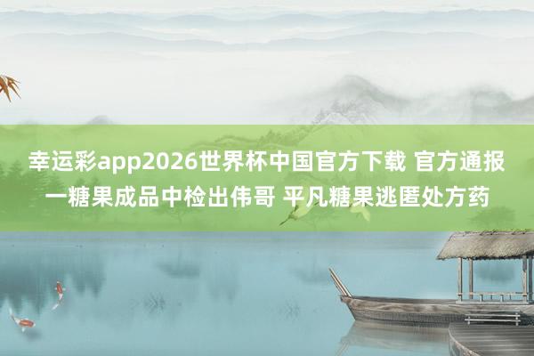 幸运彩app2026世界杯中国官方下载 官方通报一糖果成品中检出伟哥 平凡糖果逃匿处方药