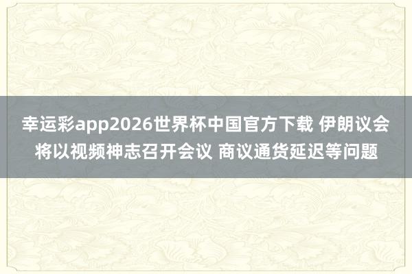 幸运彩app2026世界杯中国官方下载 伊朗议会将以视频神志召开会议 商议通货延迟等问题