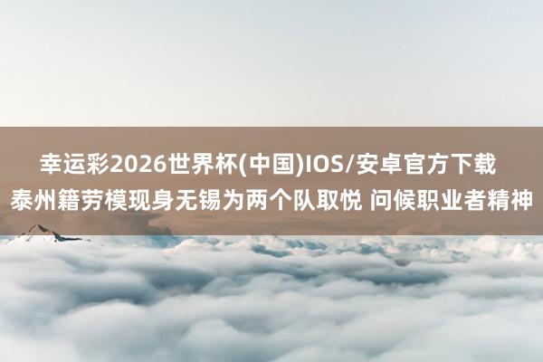 幸运彩2026世界杯(中国)IOS/安卓官方下载 泰州籍劳模现身无锡为两个队取悦 问候职业者精神