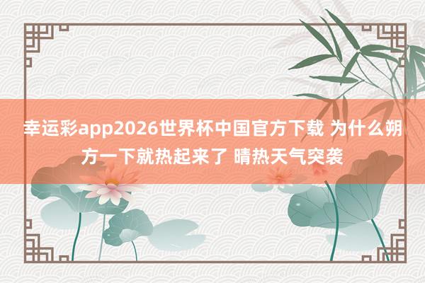 幸运彩app2026世界杯中国官方下载 为什么朔方一下就热起来了 晴热天气突袭