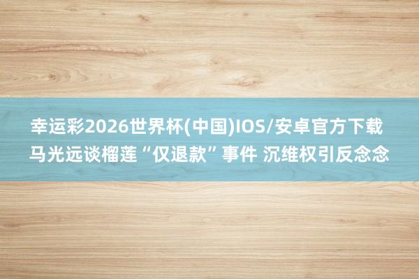 幸运彩2026世界杯(中国)IOS/安卓官方下载 马光远谈榴莲“仅退款”事件 沉维权引反念念