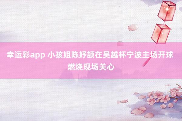 幸运彩app 小孩姐陈妤颉在吴越杯宁波主场开球 燃烧现场关心