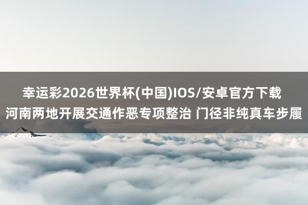 幸运彩2026世界杯(中国)IOS/安卓官方下载 河南两地开展交通作恶专项整治 门径非纯真车步履