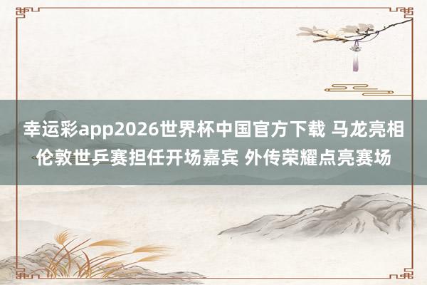 幸运彩app2026世界杯中国官方下载 马龙亮相伦敦世乒赛担任开场嘉宾 外传荣耀点亮赛场