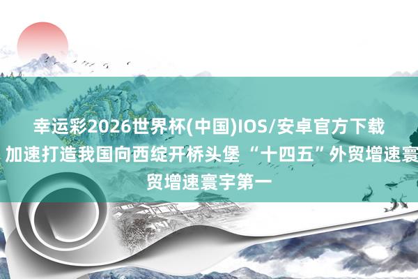 幸运彩2026世界杯(中国)IOS/安卓官方下载 新疆：加速打造我国向西绽开桥头堡 “十四五”外贸增速寰宇第一