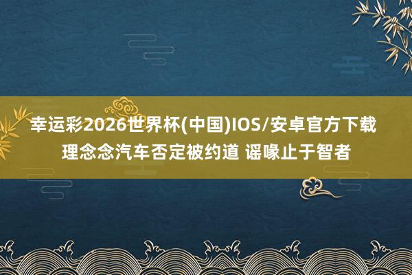 幸运彩2026世界杯(中国)IOS/安卓官方下载 理念念汽车否定被约道 谣喙止于智者