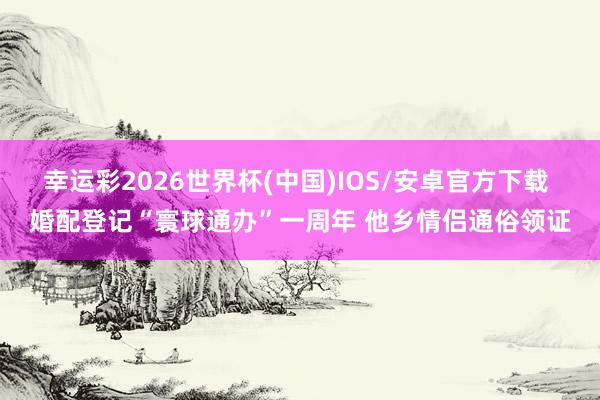 幸运彩2026世界杯(中国)IOS/安卓官方下载 婚配登记“寰球通办”一周年 他乡情侣通俗领证
