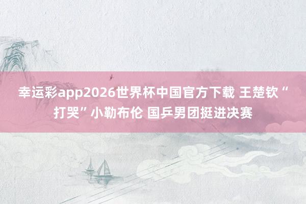 幸运彩app2026世界杯中国官方下载 王楚钦“打哭”小勒布伦 国乒男团挺进决赛