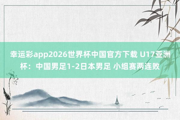 幸运彩app2026世界杯中国官方下载 U17亚洲杯：中国男足1-2日本男足 小组赛两连败