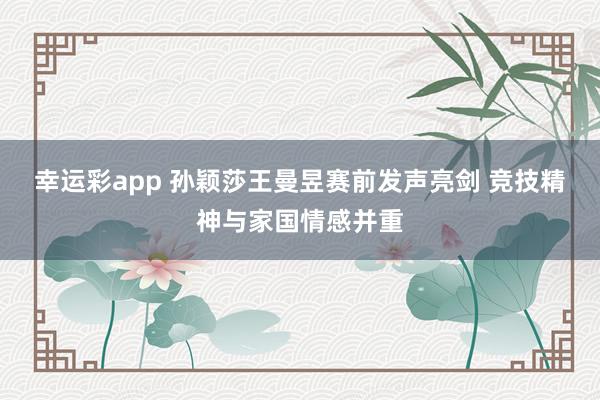 幸运彩app 孙颖莎王曼昱赛前发声亮剑 竞技精神与家国情感并重