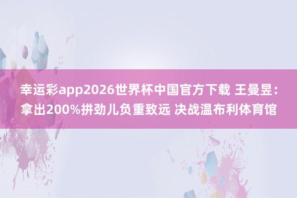 幸运彩app2026世界杯中国官方下载 王曼昱：拿出200%拼劲儿负重致远 决战温布利体育馆