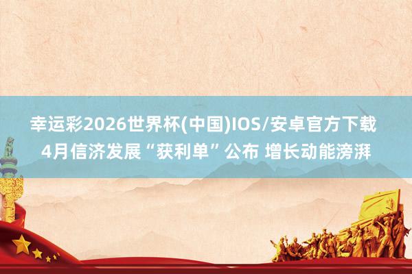 幸运彩2026世界杯(中国)IOS/安卓官方下载 4月信济发展“获利单”公布 增长动能滂湃