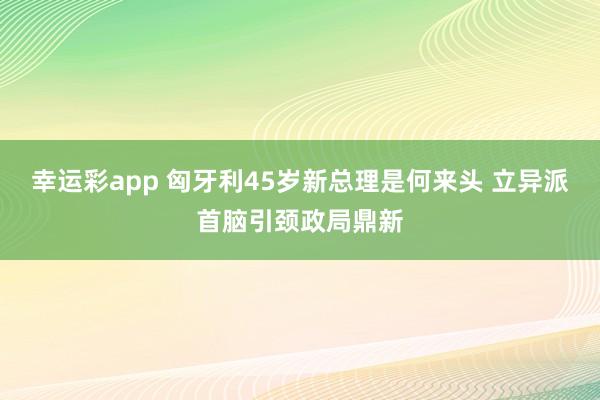 幸运彩app 匈牙利45岁新总理是何来头 立异派首脑引颈政局鼎新