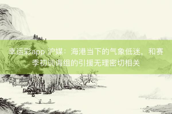 幸运彩app 沪媒：海港当下的气象低迷，和赛季初训诲组的引援无理密切相关