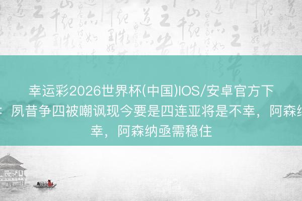 幸运彩2026世界杯(中国)IOS/安卓官方下载 太阳报:夙昔争四被嘲讽现今要是四连亚将是不幸,阿森纳亟需稳住